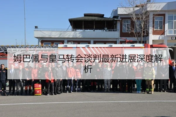 姆巴佩与皇马转会谈判最新进展深度解析